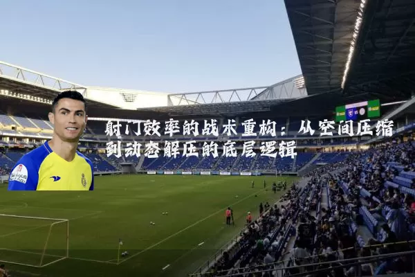 射门效率的战术重构：从空间压缩到动态解压的底层逻辑