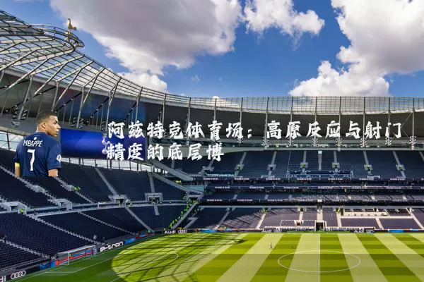阿兹特克体育场:高原反应与射门精度的底层博弈
