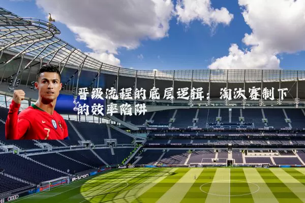 晋级流程的底层逻辑:淘汰赛制下的效率陷阱